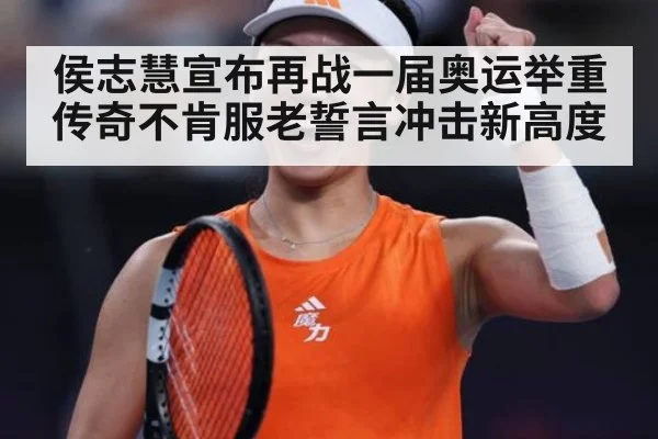 侯志慧宣布再战一届奥运举重传奇不肯服老誓言冲击新高度